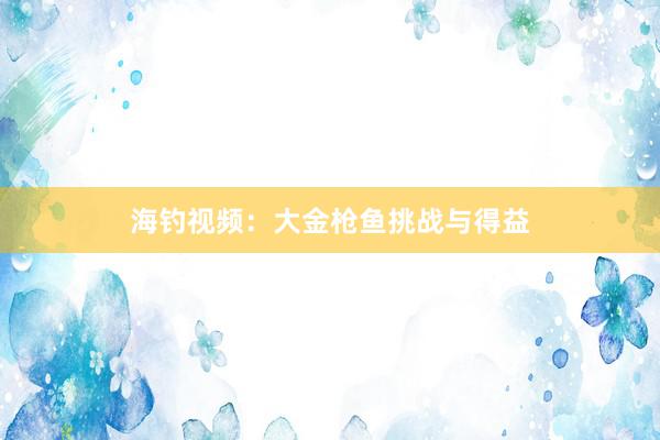 海钓视频：大金枪鱼挑战与得益
